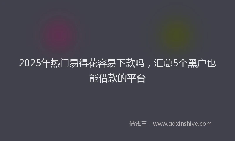 2025年热门易得花容易下款吗，汇总5个黑户也能借款的平台