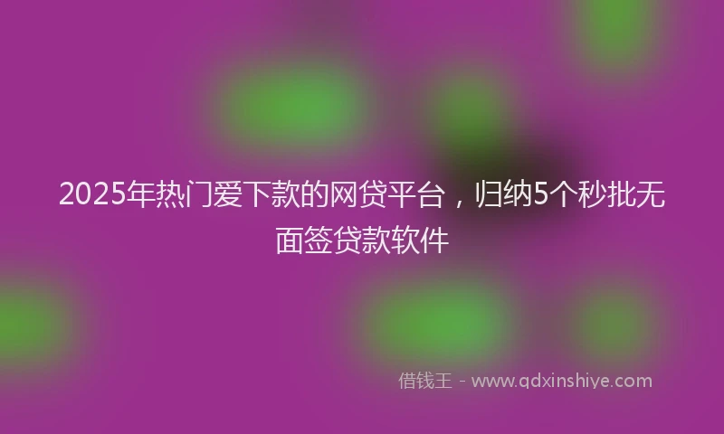 2025年热门爱下款的网贷平台，归纳5个秒批无面签贷款软件
