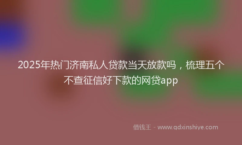 2025年热门济南私人贷款当天放款吗，梳理五个不查征信好下款的网贷app