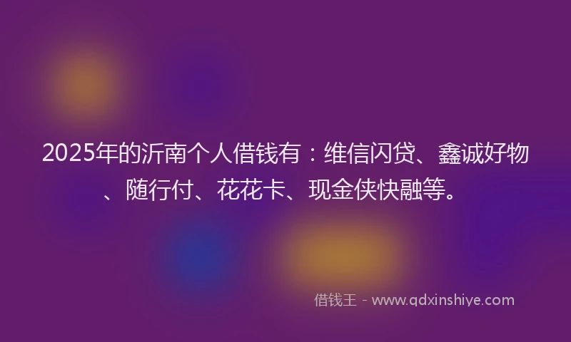 2025年的沂南个人借钱有：维信闪贷、鑫诚好物、随行付、花花卡、现金侠快融等。