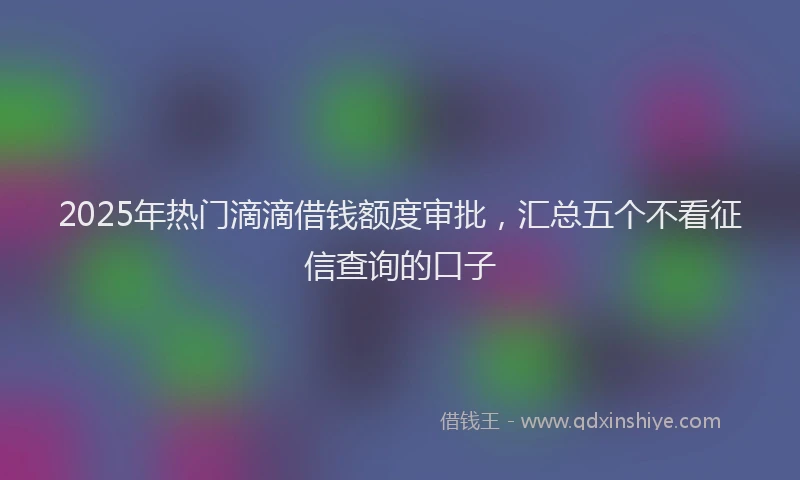 2025年热门滴滴借钱额度审批，汇总五个不看征信查询的口子