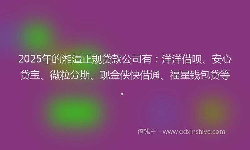 2025年的湘潭正规贷款公司有：洋洋借呗、安心贷宝、微粒分期、现金侠快借通、福星钱包贷等。