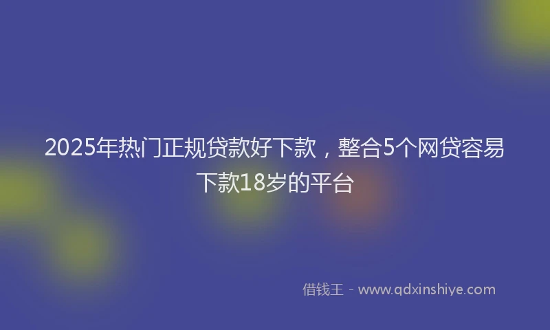 2025年热门正规贷款好下款，整合5个网贷容易下款18岁的平台