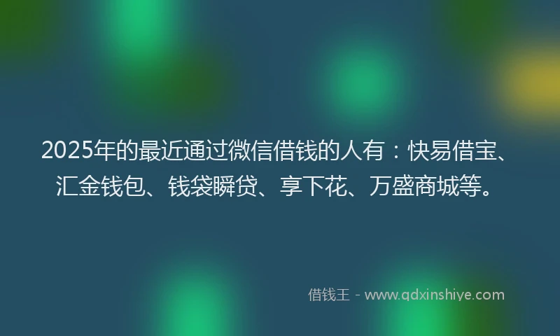 2025年的最近通过微信借钱的人有：快易借宝、汇金钱包、钱袋瞬贷、享下花、万盛商城等。