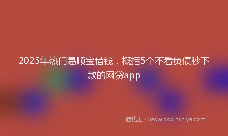 2025年热门易顺宝借钱，概括5个不看负债秒下款的网贷app