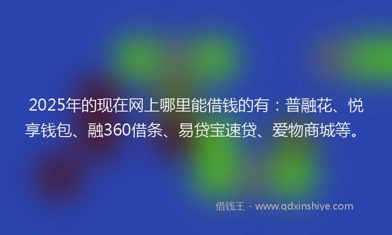 2025年的现在网上哪里能借钱的有：普融花、悦享钱包、融360借条、易贷宝速贷、爱物商城等。