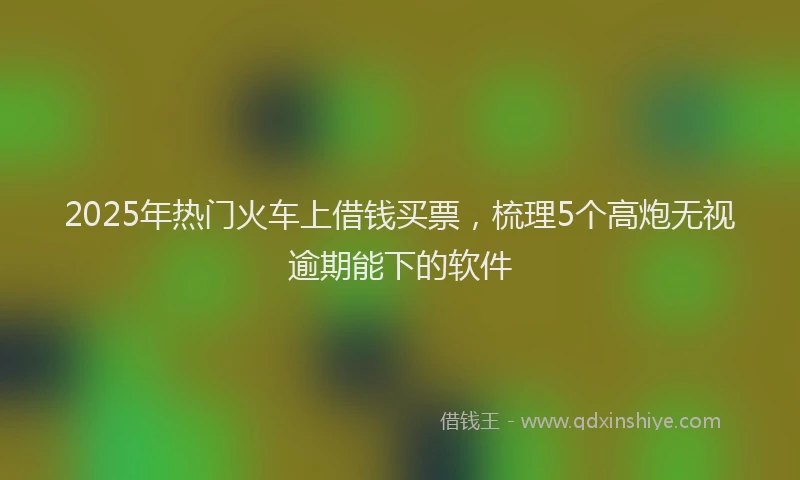2025年热门火车上借钱买票，梳理5个高炮无视逾期能下的软件
