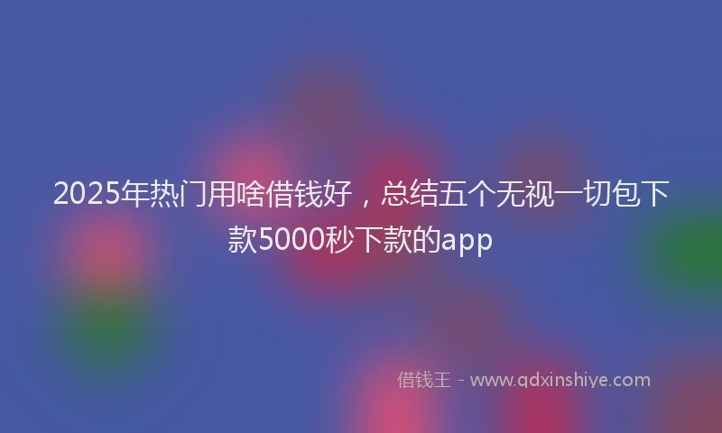2025年热门用啥借钱好，总结五个无视一切包下款5000秒下款的app