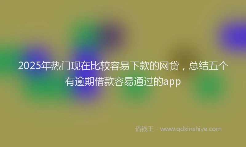2025年热门现在比较容易下款的网贷，总结五个有逾期借款容易通过的app