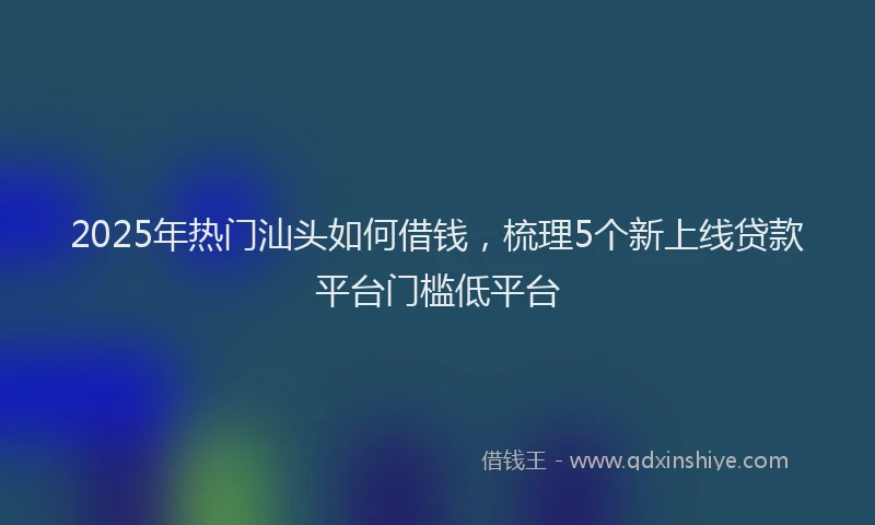 2025年热门汕头如何借钱，梳理5个新上线贷款平台门槛低平台