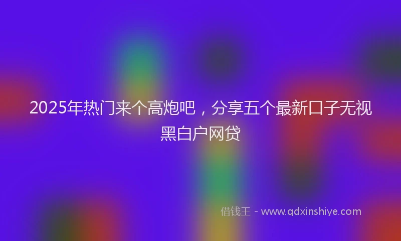2025年热门来个高炮吧，分享五个最新口子无视黑白户网贷
