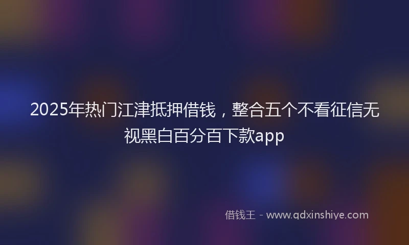 2025年热门江津抵押借钱，整合五个不看征信无视黑白百分百下款app
