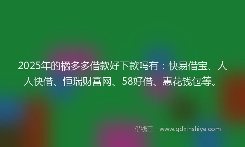 2025年的橘多多借款好下款吗有：快易借宝、人人快借、恒瑞财富网、58好借、惠花钱包等。