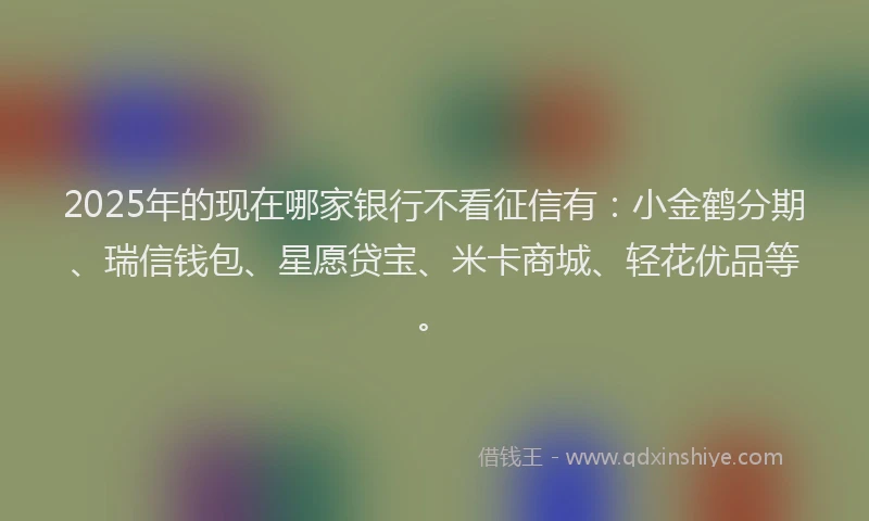 2025年的现在哪家银行不看征信有：小金鹤分期、瑞信钱包、星愿贷宝、米卡商城、轻花优品等。
