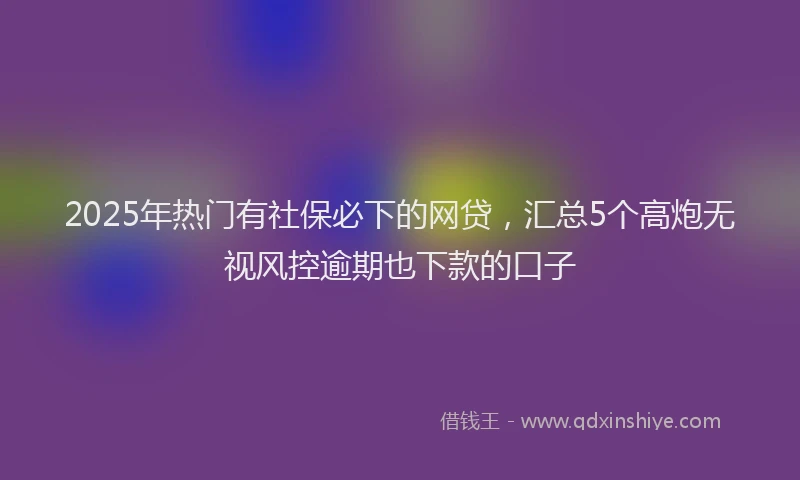 2025年热门有社保必下的网贷，汇总5个高炮无视风控逾期也下款的口子