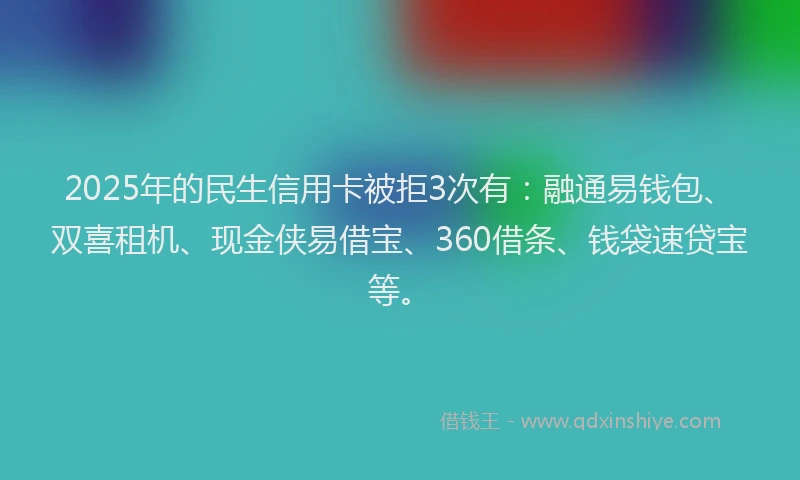 2025年的民生信用卡被拒3次有：融通易钱包、双喜租机、现金侠易借宝、360借条、钱袋速贷宝等。