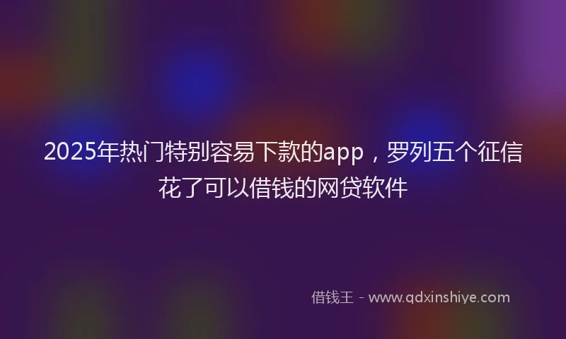 2025年热门特别容易下款的app，罗列五个征信花了可以借钱的网贷软件