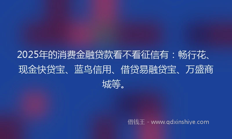 2025年的消费金融贷款看不看征信有：畅行花、现金快贷宝、蓝鸟信用、借贷易融贷宝、万盛商城等。