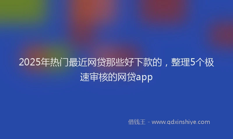2025年热门最近网贷那些好下款的，整理5个极速审核的网贷app
