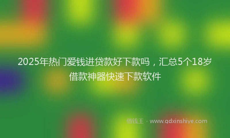 2025年热门爱钱进贷款好下款吗，汇总5个18岁借款神器快速下款软件