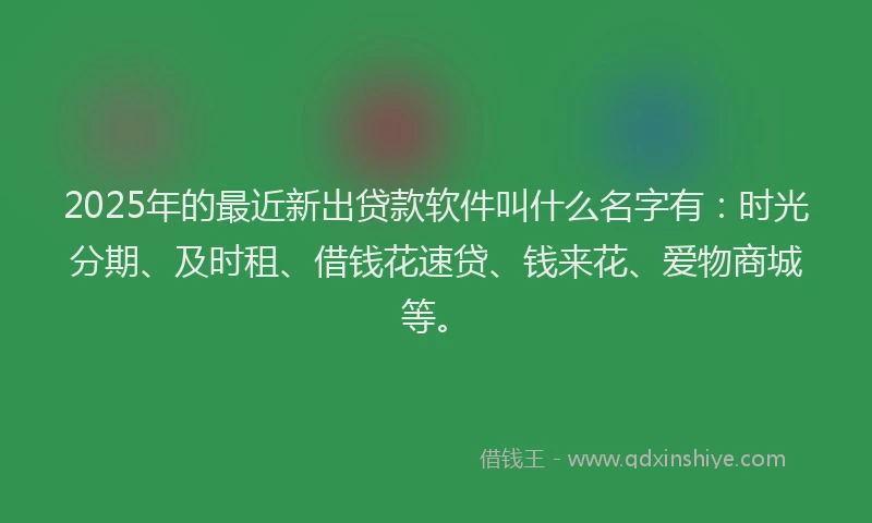 2025年的最近新出贷款软件叫什么名字有：时光分期、及时租、借钱花速贷、钱来花、爱物商城等。