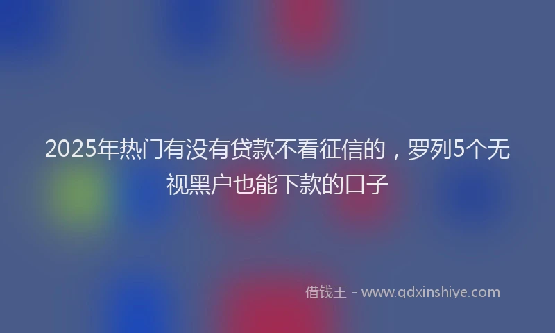 2025年热门有没有贷款不看征信的，罗列5个无视黑户也能下款的口子
