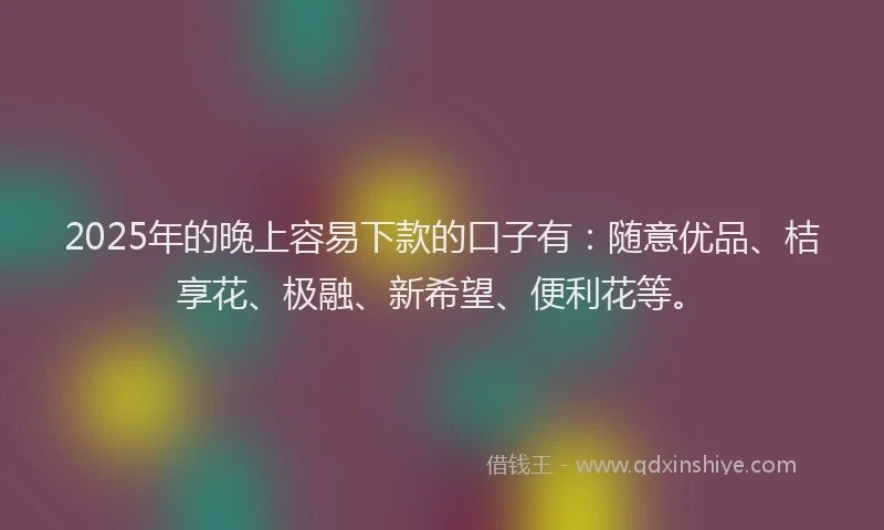 2025年的晚上容易下款的口子有：随意优品、桔享花、极融、新希望、便利花等。