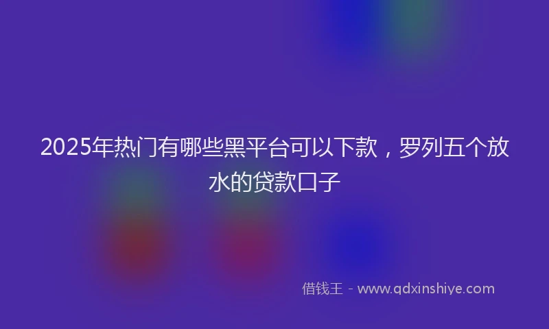 2025年热门有哪些黑平台可以下款，罗列五个放水的贷款口子