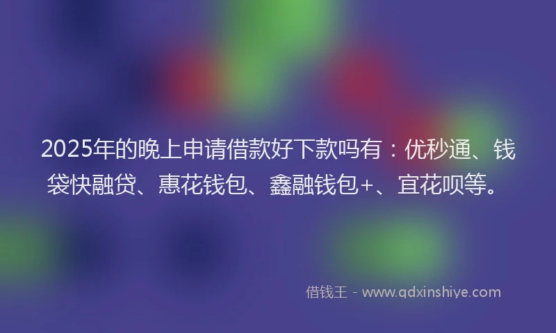 2025年的晚上申请借款好下款吗有：优秒通、钱袋快融贷、惠花钱包、鑫融钱包+、宜花呗等。