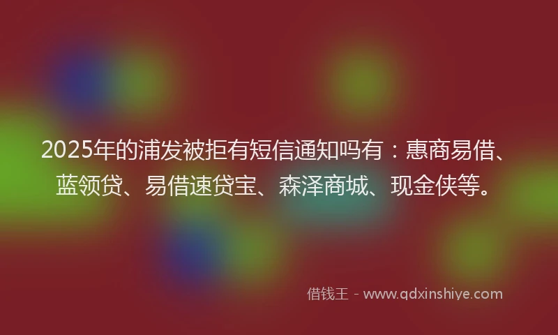 2025年的浦发被拒有短信通知吗有：惠商易借、蓝领贷、易借速贷宝、森泽商城、现金侠等。