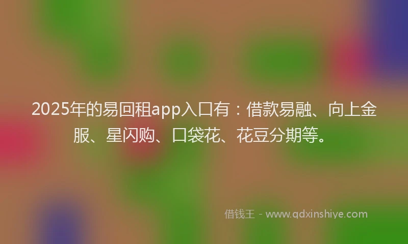 2025年的易回租app入口有：借款易融、向上金服、星闪购、口袋花、花豆分期等。