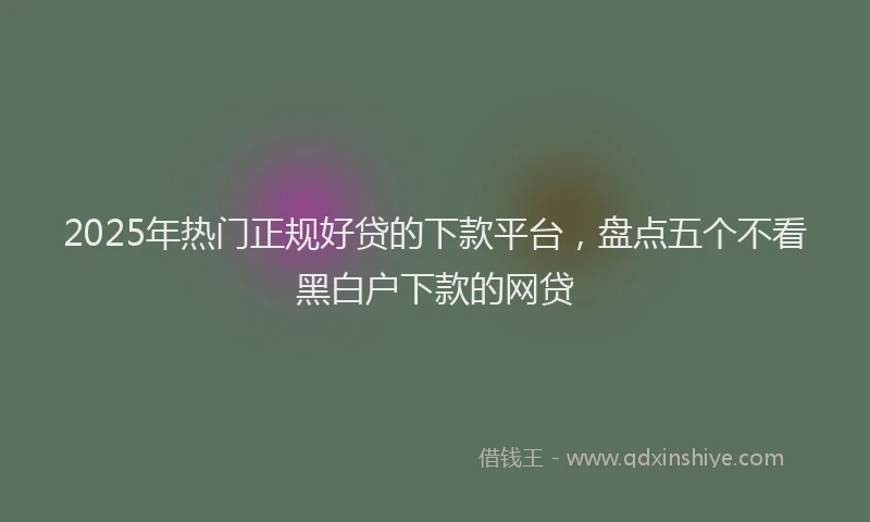 2025年热门正规好贷的下款平台，盘点五个不看黑白户下款的网贷
