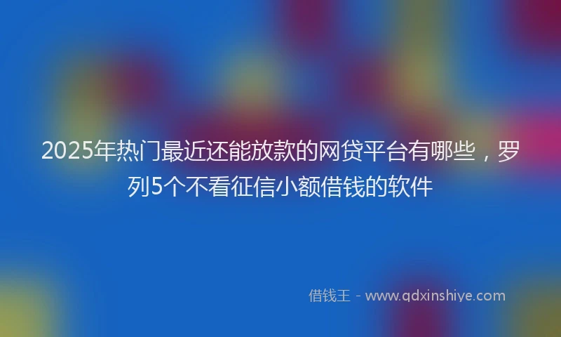 2025年热门最近还能放款的网贷平台有哪些，罗列5个不看征信小额借钱的软件