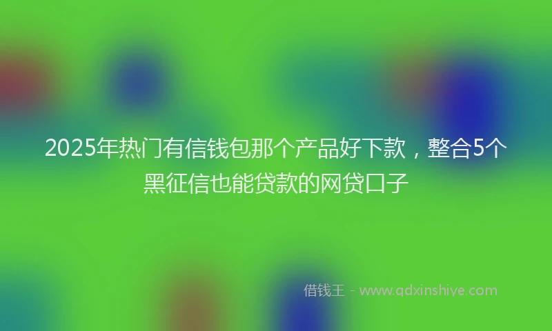 2025年热门有信钱包那个产品好下款，整合5个黑征信也能贷款的网贷口子