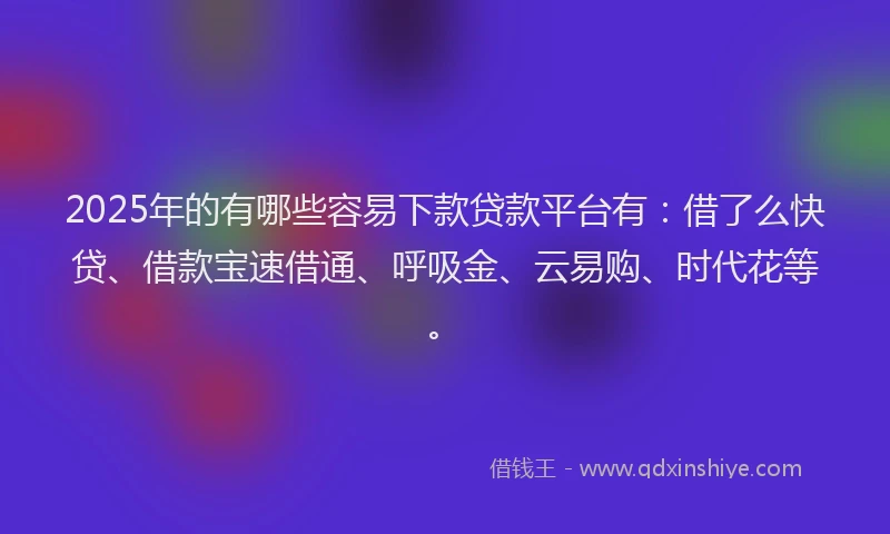 2025年的有哪些容易下款贷款平台有：借了么快贷、借款宝速借通、呼吸金、云易购、时代花等。
