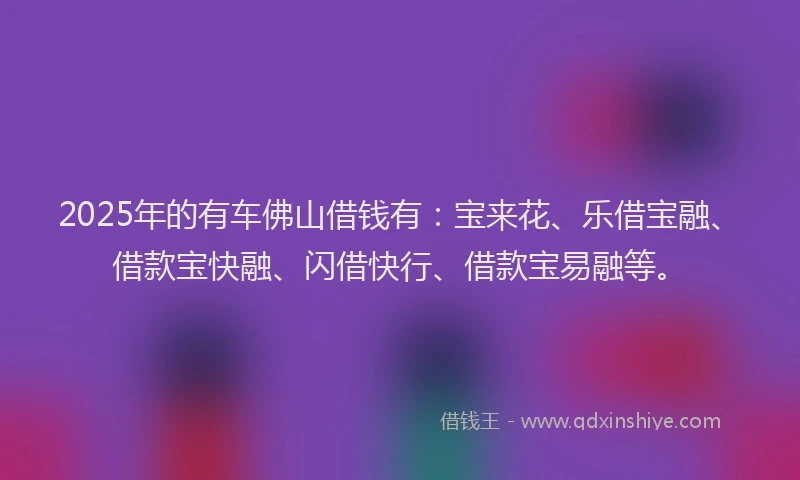 2025年的有车佛山借钱有：宝来花、乐借宝融、借款宝快融、闪借快行、借款宝易融等。