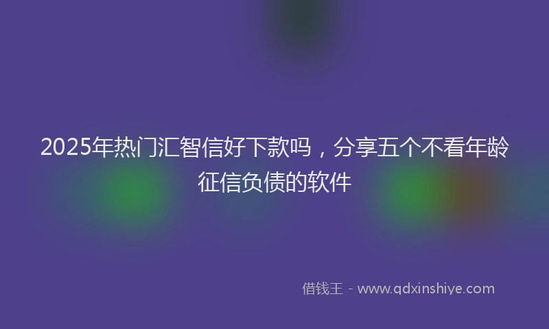 2025年热门汇智信好下款吗，分享五个不看年龄征信负债的软件