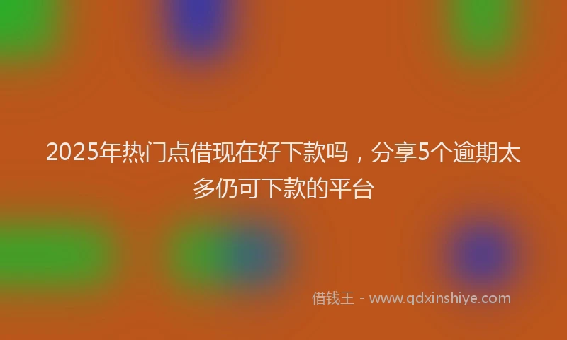 2025年热门点借现在好下款吗，分享5个逾期太多仍可下款的平台