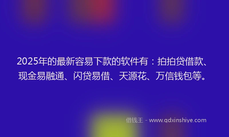 2025年的最新容易下款的软件有：拍拍贷借款、现金易融通、闪贷易借、天源花、万信钱包等。