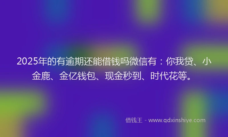 2025年的有逾期还能借钱吗微信有：你我贷、小金鹿、金亿钱包、现金秒到、时代花等。