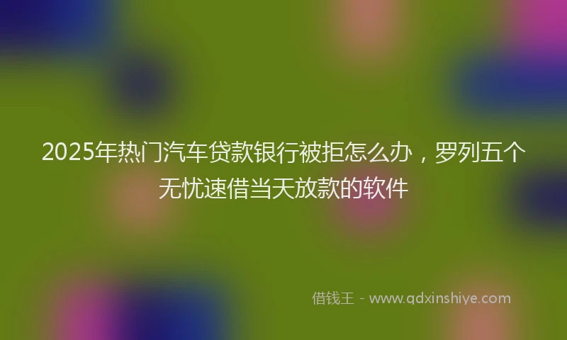 2025年热门汽车贷款银行被拒怎么办，罗列五个无忧速借当天放款的软件