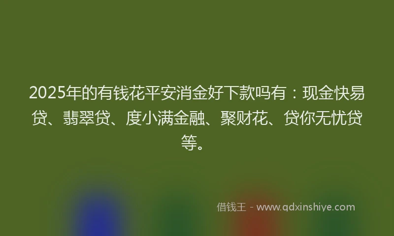 2025年的有钱花平安消金好下款吗有：现金快易贷、翡翠贷、度小满金融、聚财花、贷你无忧贷等。