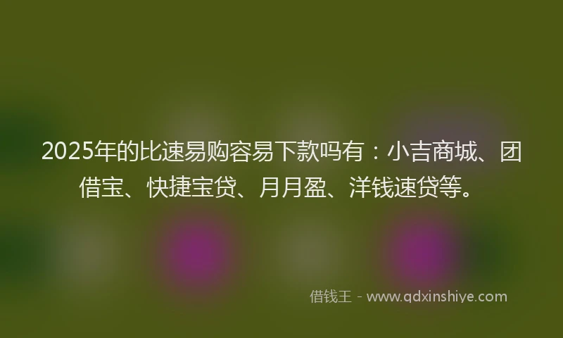 2025年的比速易购容易下款吗有：小吉商城、团借宝、快捷宝贷、月月盈、洋钱速贷等。