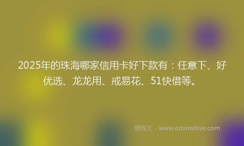 2025年的珠海哪家信用卡好下款有：任意下、好优选、龙龙用、戒易花、51快借等。