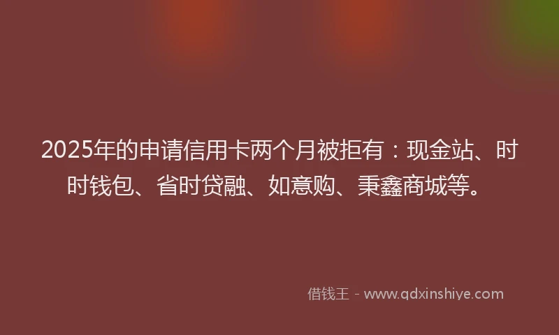 2025年的申请信用卡两个月被拒有：现金站、时时钱包、省时贷融、如意购、秉鑫商城等。