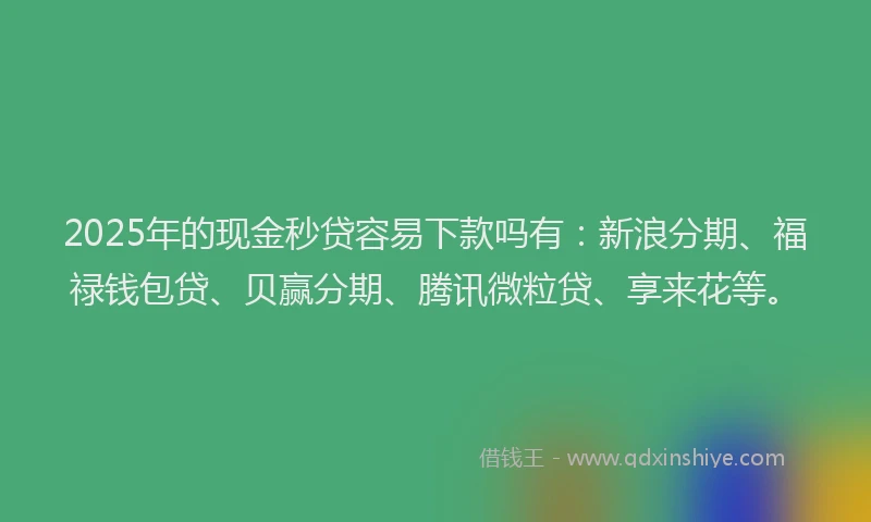 2025年的现金秒贷容易下款吗有：新浪分期、福禄钱包贷、贝赢分期、腾讯微粒贷、享来花等。