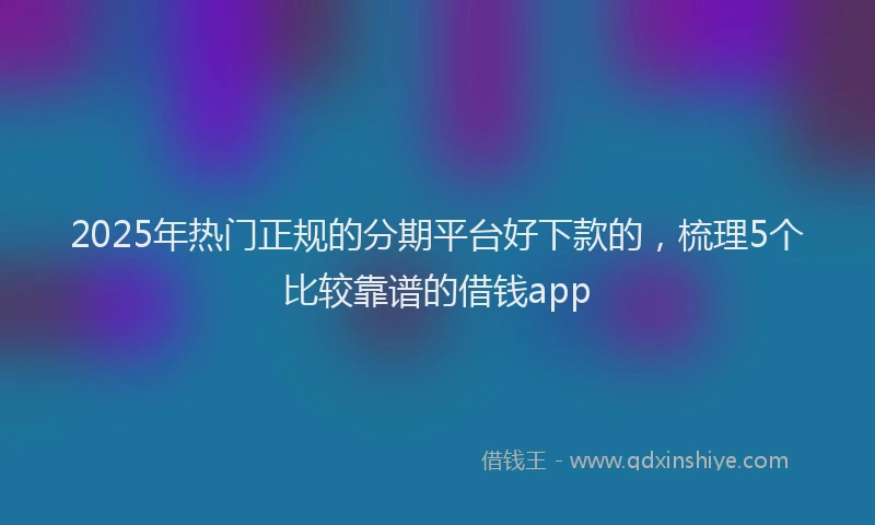 2025年热门正规的分期平台好下款的，梳理5个比较靠谱的借钱app
