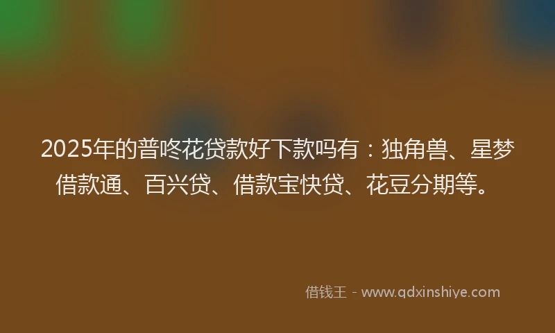 2025年的普咚花贷款好下款吗有：独角兽、星梦借款通、百兴贷、借款宝快贷、花豆分期等。
