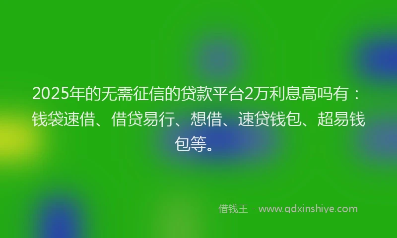 2025年的无需征信的贷款平台2万利息高吗有：钱袋速借、借贷易行、想借、速贷钱包、超易钱包等。