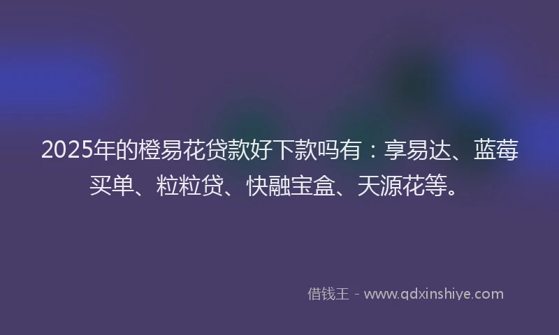 2025年的橙易花贷款好下款吗有：享易达、蓝莓买单、粒粒贷、快融宝盒、天源花等。